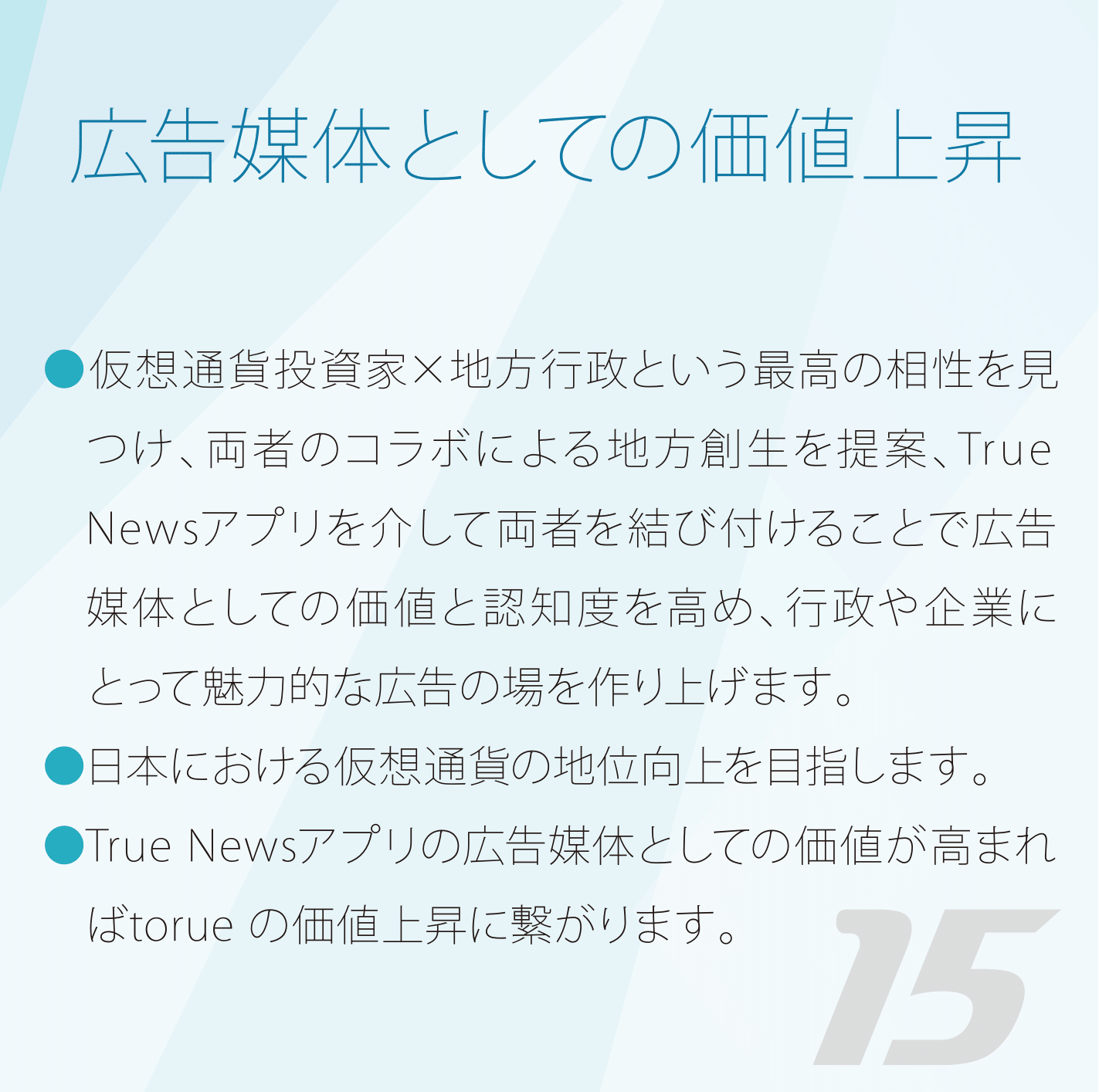 広告媒体としての価値上昇 仮想通貨投資家×地方行政という最高の相性を見つけ、両者のコラボによる地方創生を提案、True Bit Newsアプリを介して両者を結び付けることで広告媒体としての価値と認知度を高め、行政や企業にとって魅力的な広告の場を作り上げます。日本における仮想通貨の地位向上を目指します。True Bit Newsアプリの広告媒体としての価値が高まればtorue の価値上昇に繋がります。